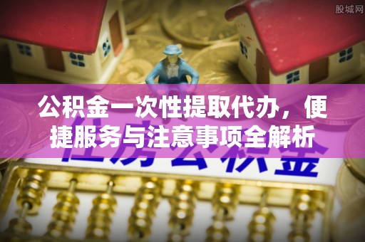 广饶公积金一次性提取代办，便捷服务与注意事项全解析
