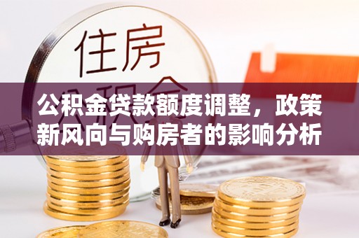 广饶公积金贷款额度调整，政策新风向与购房者的影响分析