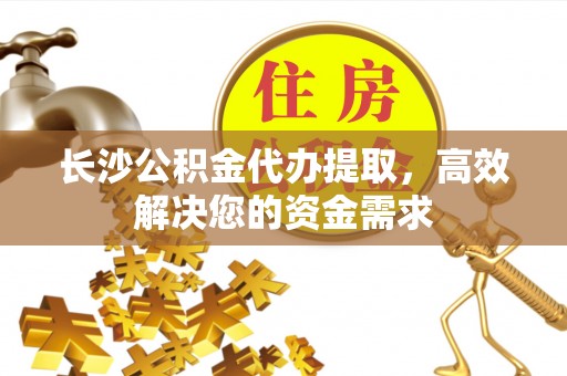 广饶长沙公积金代办提取，高效解决您的资金需求