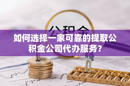 广饶如何选择一家可靠的提取公积金公司代办服务？