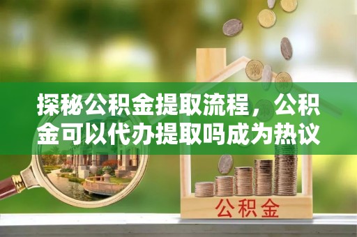 广饶探秘公积金提取流程，公积金可以代办提取吗成为热议焦点
