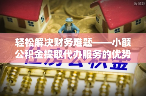 广饶轻松解决财务难题——小额公积金提取代办服务的优势与选择指南