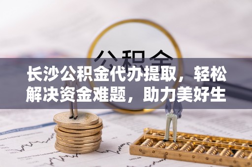 广饶长沙公积金代办提取，轻松解决资金难题，助力美好生活
