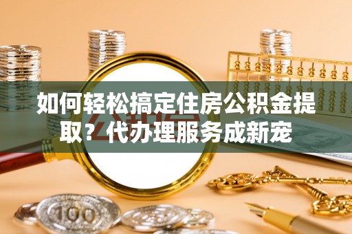 广饶如何轻松搞定住房公积金提取？代办理服务成新宠
