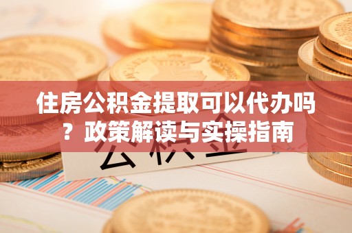 广饶住房公积金提取可以代办吗？政策解读与实操指南