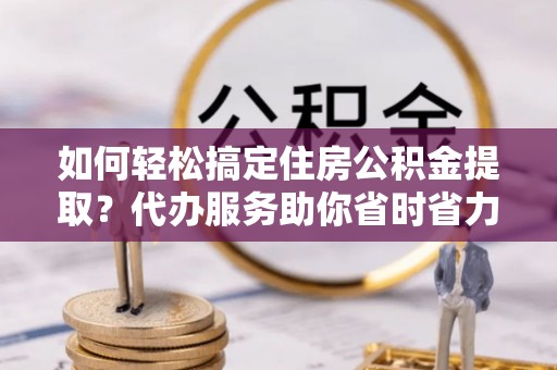 广饶如何轻松搞定住房公积金提取？代办服务助你省时省力
