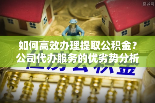 广饶如何高效办理提取公积金？公司代办服务的优劣势分析
