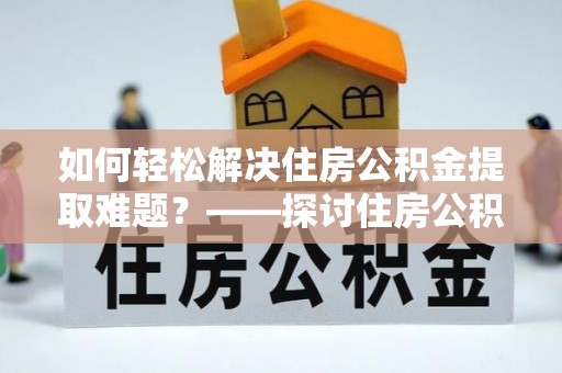 广饶如何轻松解决住房公积金提取难题？——探讨住房公积金提取代办服务