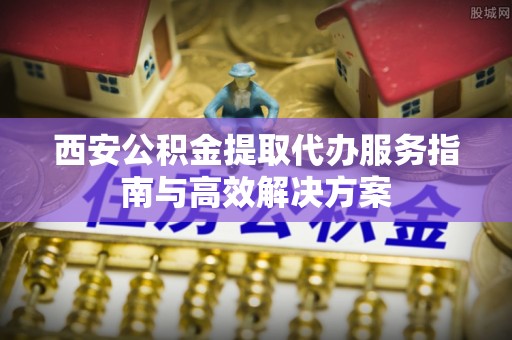 广饶西安公积金提取代办服务指南与高效解决方案