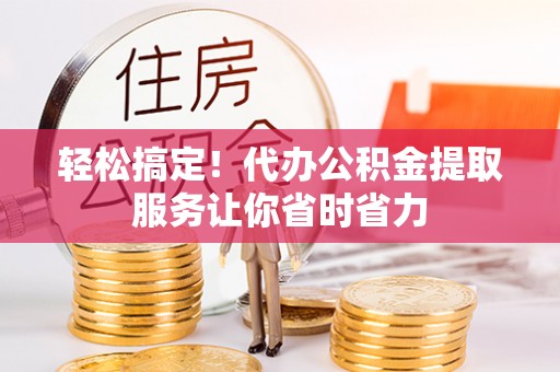 广饶轻松搞定！代办公积金提取服务让你省时省力