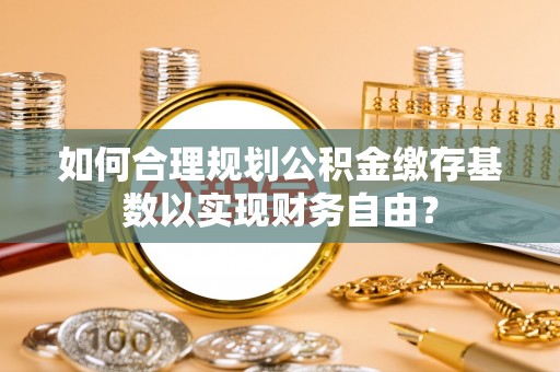 广饶如何合理规划公积金缴存基数以实现财务自由？