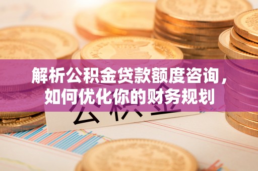 广饶解析公积金贷款额度咨询，如何优化你的财务规划