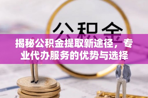 广饶揭秘公积金提取新途径，专业代办服务的优势与选择