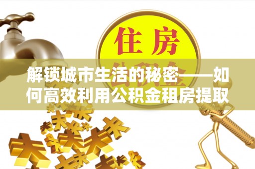 广饶解锁城市生活的秘密——如何高效利用公积金租房提取政策优化居住体验