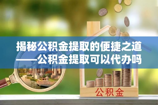 广饶揭秘公积金提取的便捷之道——公积金提取可以代办吗？