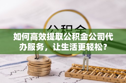广饶如何高效提取公积金公司代办服务，让生活更轻松？