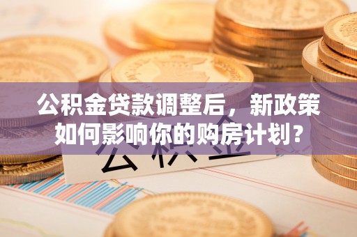 广饶公积金贷款调整后，新政策如何影响你的购房计划？