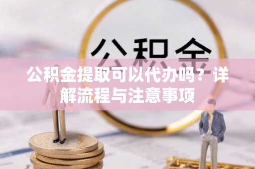 广饶公积金提取可以代办吗？详解流程与注意事项