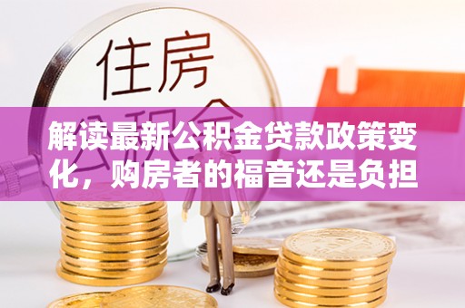 广饶解读最新公积金贷款政策变化，购房者的福音还是负担？