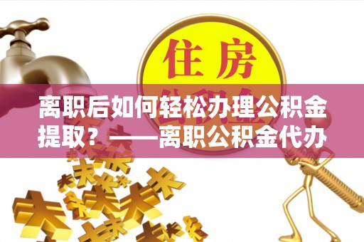 广饶离职后如何轻松办理公积金提取？——离职公积金代办提取服务详解
