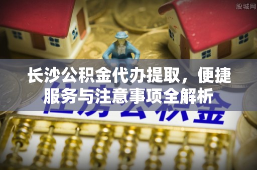 广饶长沙公积金代办提取，便捷服务与注意事项全解析