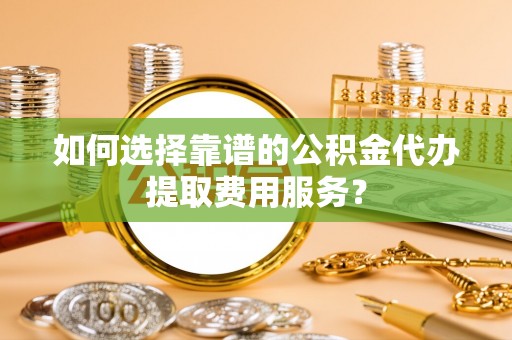 广饶如何选择靠谱的公积金代办提取费用服务？