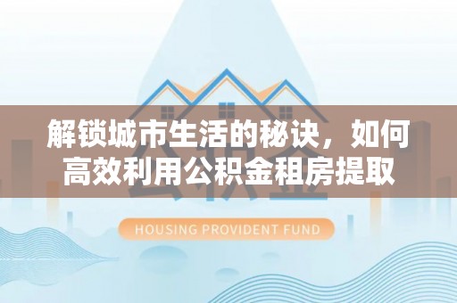 广饶解锁城市生活的秘诀，如何高效利用公积金租房提取