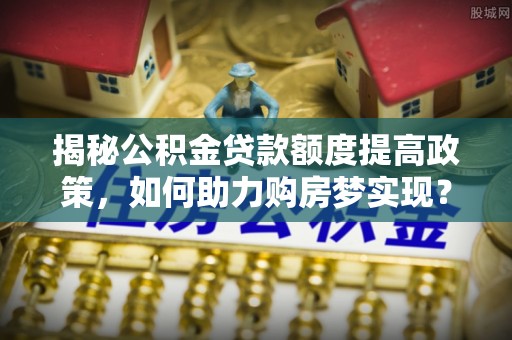 广饶揭秘公积金贷款额度提高政策，如何助力购房梦实现？