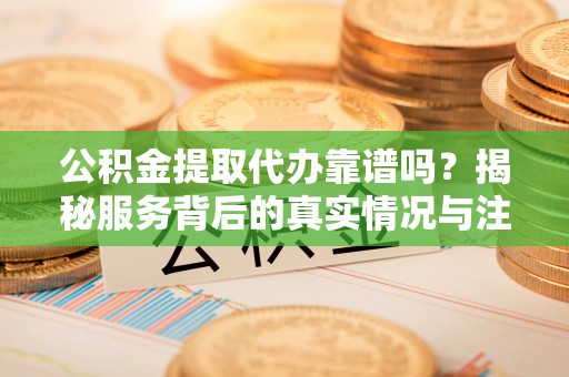 广饶公积金提取代办靠谱吗？揭秘服务背后的真实情况与注意事项