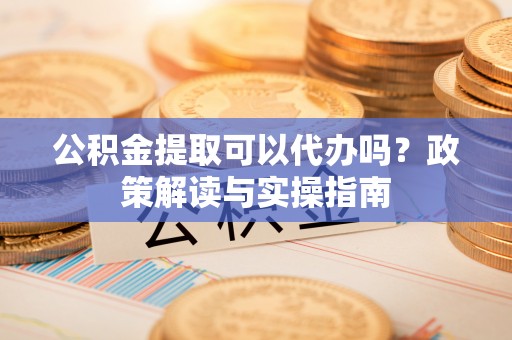 广饶公积金提取可以代办吗？政策解读与实操指南