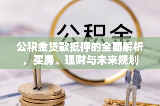 广饶公积金贷款抵押的全面解析，买房、理财与未来规划