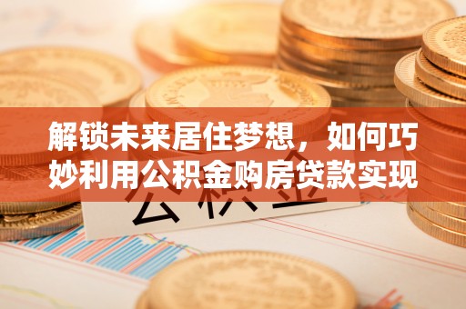 广饶解锁未来居住梦想，如何巧妙利用公积金购房贷款实现房产投资