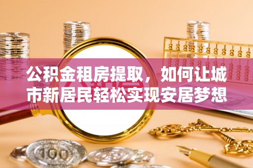 广饶公积金租房提取，如何让城市新居民轻松实现安居梦想