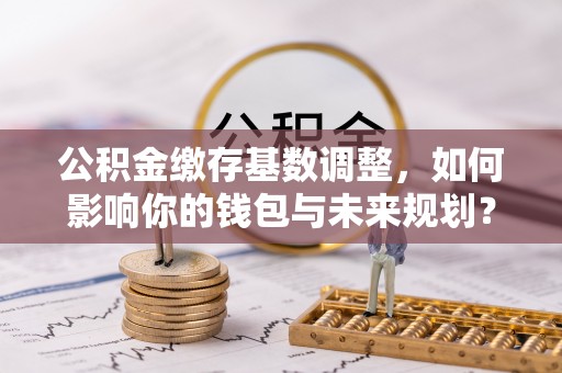 广饶公积金缴存基数调整，如何影响你的钱包与未来规划？