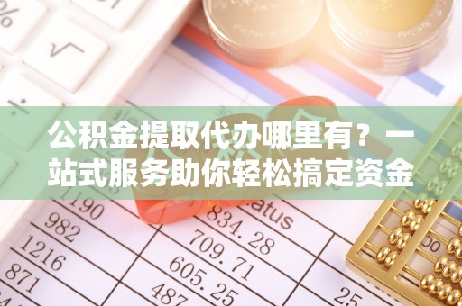 广饶公积金提取代办哪里有？一站式服务助你轻松搞定资金难题