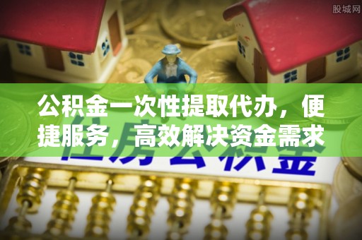 广饶公积金一次性提取代办，便捷服务，高效解决资金需求