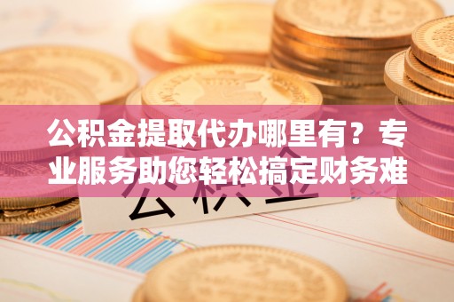 广饶公积金提取代办哪里有？专业服务助您轻松搞定财务难题