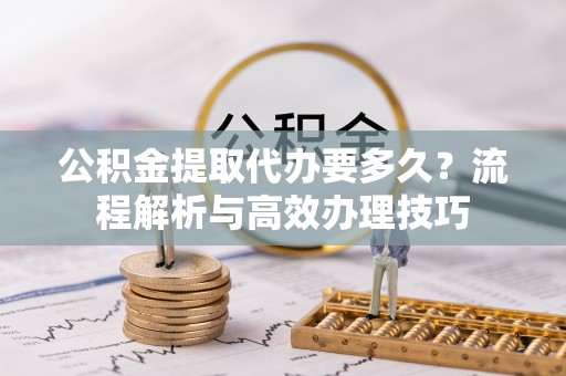 广饶公积金提取代办要多久？流程解析与高效办理技巧