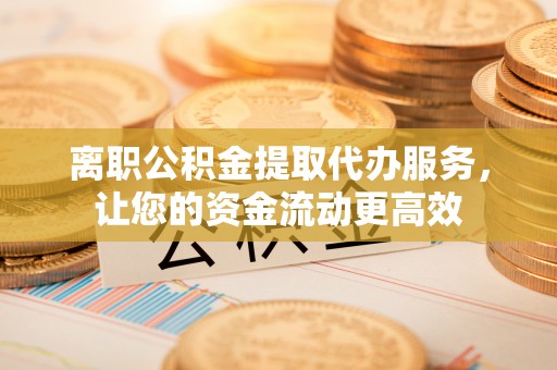 广饶离职公积金提取代办服务，让您的资金流动更高效