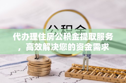 广饶代办理住房公积金提取服务，高效解决您的资金需求
