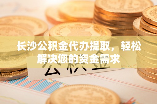广饶长沙公积金代办提取，轻松解决您的资金需求