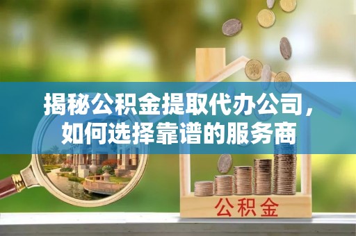 广饶揭秘公积金提取代办公司，如何选择靠谱的服务商