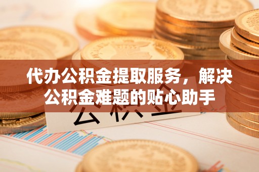 广饶代办公积金提取服务，解决公积金难题的贴心助手