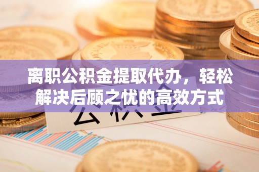 广饶离职公积金提取代办，轻松解决后顾之忧的高效方式