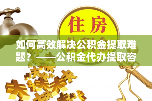 广饶如何高效解决公积金提取难题？——公积金代办提取咨询服务全解析