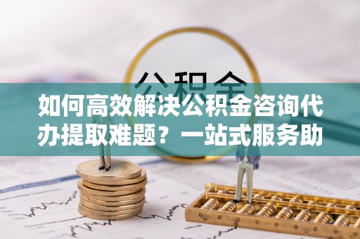 广饶如何高效解决公积金咨询代办提取难题？一站式服务助您轻松搞定