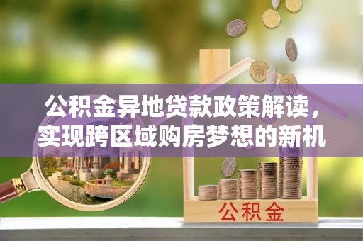 广饶公积金异地贷款政策解读，实现跨区域购房梦想的新机遇