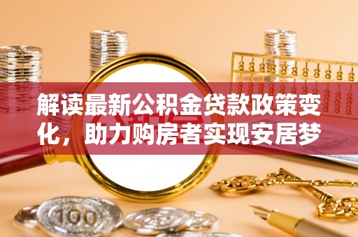 广饶解读最新公积金贷款政策变化，助力购房者实现安居梦想