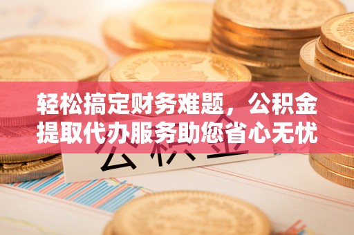广饶轻松搞定财务难题，公积金提取代办服务助您省心无忧