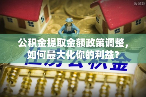 广饶公积金提取金额政策调整，如何最大化你的利益？